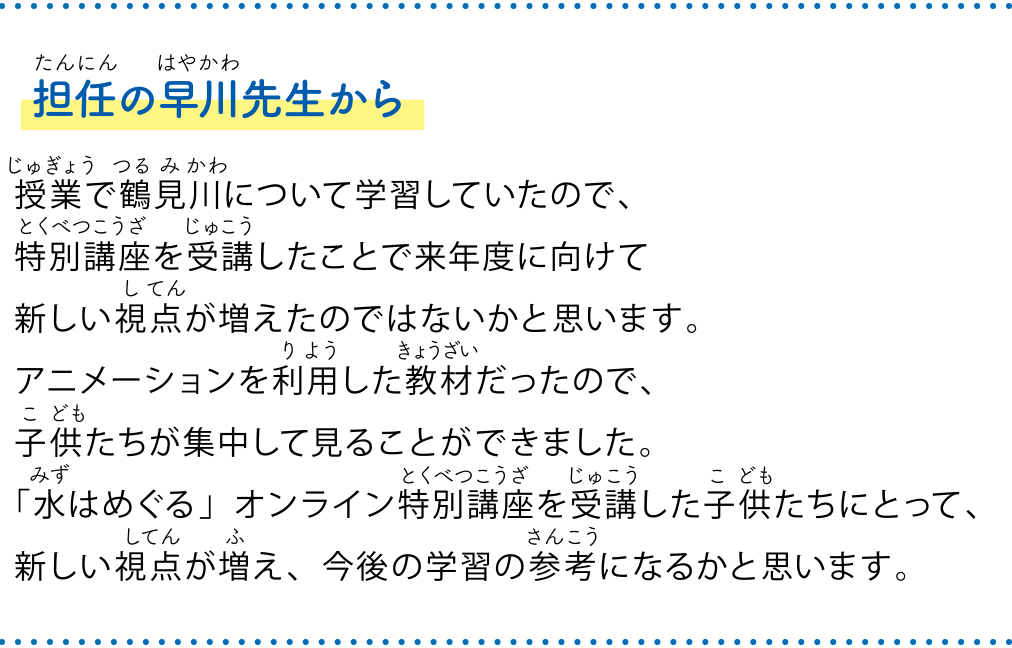 担任の早川先生から 授業で鶴見川について学習していたので、特別講座を受講したことで来年度に向けて新しい視点が増えたのではないかと思います。アニメーションを利用した教材だったので、子供たちが集中して見ることができました。「水はめぐる」オンライン特別講座を受講した子供たちにとって、新しい視点が増え、今後の学習の参考になるかと思います。　